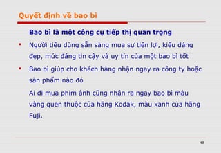 Quyết định về bao bì
Bao bì là một công cụ tiếp thị quan trọng
 Người tiêu dùng sẵn sàng mua sự tiện lợi, kiểu dáng
đẹp, mức đáng tin cậy và uy tín của một bao bì tốt
 Bao bì giúp cho khách hàng nhận ngay ra công ty hoặc
sản phẩm nào đó
Ai đi mua phim ảnh cũng nhận ra ngay bao bì màu
vàng quen thuộc của hãng Kodak, màu xanh của hãng
Fuji.
48
 