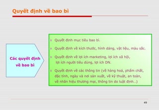 49
Quyết định về bao bì
o Quyết định mục tiêu bao bì.
o Quyết định về kích thước, hình dáng, vật liệu, màu sắc.
o Quyết định về lợi ích marketing, lợi ích xã hội,
lợi ích người tiêu dùng, lợi ích DN.
o Quyết định về các thông tin (về hàng hoá, phẩm chất,
đặc tính, ngày và nơi sản xuất, về kỹ thuật, an toàn,
về nhãn hiệu thương mại, thông tin do luật định…)
Các quyết định
về bao bì
 