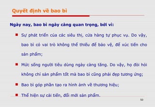 50
Ngày nay, bao bì ngày càng quan trọng, bởi vì:
 Sự phát triển của các siêu thị, cửa hàng tự phục vụ. Do vậy,
bao bì có vai trò không thể thiếu để bảo vệ, để xúc tiến cho
sản phẩm;
 Mức sống người tiêu dùng ngày càng tăng. Do vậy, họ đòi hỏi
không chỉ sản phẩm tốt mà bao bì cũng phải đẹp tương ứng;
 Bao bì góp phần tạo ra hình ảnh về thương hiệu;
 Thể hiện sự cải tiến, đổi mới sản phẩm.
Quyết định về bao bì
 