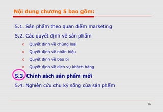 56
Nội dung chương 5 bao gồm:
5.1. Sản phẩm theo quan điểm marketing
5.2. Các quyết định về sản phẩm
o Quyết định về chủng loại
o Quyết định về nhãn hiệu
o Quyết định về bao bì
o Quyết định về dịch vụ khách hàng
5.3. Chính sách sản phẩm mới
5.4. Nghiên cứu chu kỳ sống của sản phẩm
 