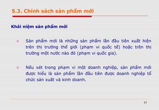 57
5.3. Chính sách sản phẩm mới
Khái niệm sản phẩm mới
o Sản phẩm mới là những sản phẩm lần đầu tiên xuất hiện
trên thị trường thế giới (phạm vi quốc tế) hoặc trên thị
trường một nước nào đó (phạm vi quốc gia).
o Nếu xét trong phạm vi một doanh nghiệp, sản phẩm mới
được hiểu là sản phẩm lần đầu tiên được doanh nghiệp tổ
chức sản xuất và kinh doanh.
 