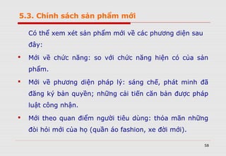 5.3. Chính sách sản phẩm mới
Có thể xem xét sản phẩm mới về các phương diện sau
đây:
 Mới về chức năng: so với chức năng hiện có của sản
phẩm.
 Mới về phương diện pháp lý: sáng chế, phát minh đã
đăng ký bản quyền; những cải tiến căn bản được pháp
luật công nhận.
 Mới theo quan điểm người tiêu dùng: thỏa mãn những
đòi hỏi mới của họ (quần áo fashion, xe đời mới).
58
 