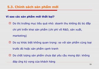 59
Vì sao các sản phẩm mới thất bại?
 Do thị trường mục tiêu quá nhỏ: doanh thu không đủ bù đắp
chi phí triển khai sản phẩm (chi phí về R&D, sản xuất,
marketing)
 Do sự khác biệt không quan trọng: so với sản phẩm cùng loại
trước đó hoặc sản phẩm cạnh tranh
 Do chất lượng sản phẩm chưa đạt yêu cầu mong đợi: không
đáp ứng kỳ vọng của khách hàng
5.3. Chính sách sản phẩm mới
 
