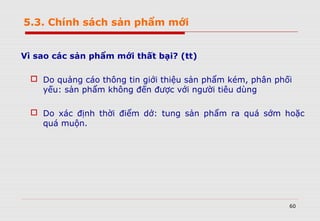 60
Vì sao các sản phẩm mới thất bại? (tt)
 Do quảng cáo thông tin giới thiệu sản phẩm kém, phân phối
yếu: sản phẩm không đến được với người tiêu dùng
 Do xác định thời điểm dở: tung sản phẩm ra quá sớm hoặc
quá muộn.
5.3. Chính sách sản phẩm mới
 