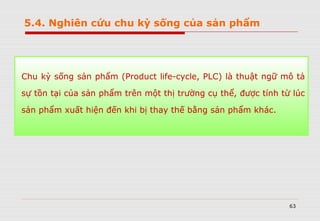 63
5.4. Nghiên cứu chu kỳ sống của sản phẩm
Chu kỳ sống sản phẩm (Product life-cycle, PLC) là thuật ngữ mô tả
sự tồn tại của sản phẩm trên một thị trường cụ thể, được tính từ lúc
sản phẩm xuất hiện đến khi bị thay thế bằng sản phẩm khác.
 
