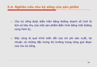 64
o Chu kỳ sống được biểu hiện bằng đường doanh số (mô tả
lịch sử tiêu thụ của một sản phẩm điển hình bằng một đường
cong hình S).
o Đây cũng là quá trình biến đổi của chi phí sản xuất, lợi
nhuận và những đặc trưng thị trường trong từng giai đoạn
của chu kỳ sống.
5.4. Nghiên cứu chu kỳ sống của sản phẩm
 