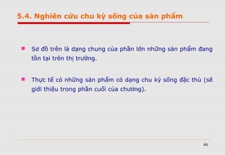 66
 Sơ đồ trên là dạng chung của phần lớn những sản phẩm đang
tồn tại trên thị trường.
 Thực tế có những sản phẩm có dạng chu kỳ sống đặc thù (sẽ
giới thiệu trong phần cuối của chương).
5.4. Nghiên cứu chu kỳ sống của sản phẩm
 