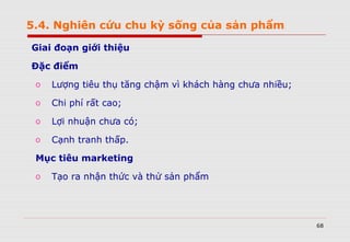 68
Giai đoạn giới thiệu
Đặc điểm
o Lượng tiêu thụ tăng chậm vì khách hàng chưa nhiều;
o Chi phí rất cao;
o Lợi nhuận chưa có;
o Cạnh tranh thấp.
Mục tiêu marketing
o Tạo ra nhận thức và thử sản phẩm
5.4. Nghiên cứu chu kỳ sống của sản phẩm
 