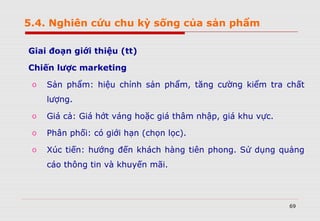 69
Giai đoạn giới thiệu (tt)
Chiến lược marketing
o Sản phẩm: hiệu chỉnh sản phẩm, tăng cường kiểm tra chất
lượng.
o Giá cả: Giá hớt váng hoặc giá thâm nhập, giá khu vực.
o Phân phối: có giới hạn (chọn lọc).
o Xúc tiến: hướng đến khách hàng tiên phong. Sử dụng quảng
cáo thông tin và khuyến mãi.
5.4. Nghiên cứu chu kỳ sống của sản phẩm
 