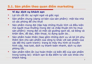 5.1. Sản phẩm theo quan điểm marketing
Ví dụ: dịch vụ khách sạn
 Lợi ích cốt lõi: sự nghỉ ngơi và giấc ngủ
 Sản phẩm chung (dạng cơ bản của sản phẩm): một tòa nhà
có các phòng để cho thuê
 Sản phẩm mong đợi (tập hợp những thuộc tính và điều kiện
mà người mua thường mong đợi và chấp thuận khi họ mua
sản phẩm): mong đợi có một cái giường sạch sẽ, xà bông và
khăn tắm, đồ đạc, điện thoại, tủ đựng quần áo…
 Sản phẩm hoàn thiện (bao gồm những dịch vụ và lợi ích phụ
thêm làm cho sản phẩm của công ty khác với sản phẩm của
các đối thủ cạnh tranh): trang bị máy thu hình có truyền
hình cáp, hoa tươi, dịch vụ thanh toán nhanh, dịch vụ dọn
phòng tốt…
 Sản phẩm tiềm ẩn (sự hoàn thiện và biến đổi của sản phẩm
trong tương lai): khách sạn là địa điểm tư vấn sức khỏe cho
khách hàng.
7
 