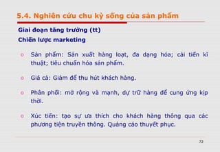 72
Giai đoạn tăng trưởng (tt)
Chiến lược marketing
o Sản phẩm: Sản xuất hàng loạt, đa dạng hóa; cải tiến kĩ
thuật; tiêu chuẩn hóa sản phẩm.
o Giá cả: Giảm để thu hút khách hàng.
o Phân phối: mở rộng và mạnh, dự trữ hàng để cung ứng kịp
thời.
o Xúc tiến: tạo sự ưa thích cho khách hàng thông qua các
phương tiện truyền thông. Quảng cáo thuyết phục.
5.4. Nghiên cứu chu kỳ sống của sản phẩm
 