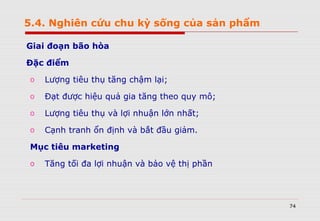 74
Giai đoạn bão hòa
Đặc điểm
o Lượng tiêu thụ tăng chậm lại;
o Đạt được hiệu quả gia tăng theo quy mô;
o Lượng tiêu thụ và lợi nhuận lớn nhất;
o Cạnh tranh ổn định và bắt đầu giảm.
Mục tiêu marketing
o Tăng tối đa lợi nhuận và bảo vệ thị phần
5.4. Nghiên cứu chu kỳ sống của sản phẩm
 