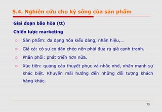 75
Giai đoạn bão hòa (tt)
Chiến lược marketing
o Sản phẩm: đa dạng hóa kiểu dáng, nhãn hiệu,…
o Giá cả: có sự co dãn chéo nên phải đưa ra giá cạnh tranh.
o Phân phối: phát triển hơn nữa.
o Xúc tiến: quảng cáo thuyết phục và nhắc nhở, nhấn mạnh sự
khác biệt. Khuyến mãi hướng đến những đối tượng khách
hàng khác.
5.4. Nghiên cứu chu kỳ sống của sản phẩm
 