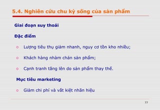 77
Giai đoạn suy thoái
Đặc điểm
o Lượng tiêu thụ giảm nhanh, nguy cơ tồn kho nhiều;
o Khách hàng nhàm chán sản phẩm;
o Cạnh tranh tăng lên do sản phẩm thay thế.
Mục tiêu marketing
o Giảm chi phí và vắt kiệt nhãn hiệu
5.4. Nghiên cứu chu kỳ sống của sản phẩm
 