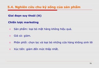 78
Giai đoạn suy thoái (tt)
Chiến lược marketing
o Sản phẩm: loại bỏ mặt hàng không hiệu quả.
o Giá cả: giảm.
o Phân phối: chọn lọc và loại bỏ những cửa hàng không sinh lời
o Xúc tiến: giảm đến mức thấp nhất.
5.4. Nghiên cứu chu kỳ sống của sản phẩm
 