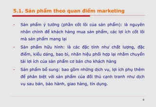 5.1. Sản phẩm theo quan điểm marketing
- Sản phẩm ý tưởng (phần cốt lõi của sản phẩm): là nguyên
nhân chính để khách hàng mua sản phẩm, các lợi ích cốt lõi
mà sản phẩm mang lại
- Sản phẩm hữu hình: là các đặc tính như chất lượng, đặc
điểm, kiểu dáng, bao bì, nhãn hiệu phối hợp lại nhằm chuyển
tải lợi ích của sản phẩm cơ bản cho khách hàng
- Sản phẩm bổ sung: bao gồm những dịch vụ, lợi ích phụ thêm
để phân biệt với sản phẩm của đối thủ cạnh tranh như dịch
vụ sau bán, bảo hành, giao hàng, tín dụng.
9
 