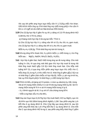 ®îc sau khi ph¶n øng hoµn toµn thÊy cßn l¹i 1,7125g chÊt r¾n khan.
Gi¶i thÝch hiÖn tîng vµ tÝnh khèi lîng mçi chÊt trong phÇn r¾n cßn l¹i
khi c« c¹n (gi¶ sö clo chØ oxi hãa bromua ®Õn brom).
5.59 Cho 22,0g hçn hîp X gåm Fe vµ Al t¸c dông víi 2,0 lÝt dung dÞch HCl
0,3M thu ®îc V lÝt H2 (®kc).
a) Chøng minh hçn hîp X kh«ng tan hÕt. TÝnh V.
b) Cho 22,0g hçn hîp X t¸c dông võa ®ñ víi Cl2 thu ®îc m1 gam muèi,
cho 22,0g hçn hîp X t¸c dông võa ®ñ víi I2 thu ®îc m2 gam muèi.
BiÕt m2-m1=139,3g. TÝnh khèi lîng mçi kim lo¹i trong X.
5.60 Kh«ng dïng thªm thuèc thö, h·y ph©n biÖt c¸c chÊt trong c¸c lä riªng
biÖt sau : MgCl2, NaOH, NH4Cl, BaCl2, H2SO4.
5.61 Hçn hîp A gåm NaI, NaCl ®Æt trong èng sø råi nung nãng. Cho mét
luång h¬i Br2 ®i qua èng mét thêi gian ®îc hçn hîp muèi B trong ®ã
khèi lîng muèi NaCl gÊp 3,9 lÇn khèi lîng muèi NaI. Cho tiÕp mét
luång khÝ Cl2 d qua èng ®Õn ph¶n øng hoµn toµn ®îc chÊt r¾n C.
NÕu thay Cl2 b»ng F2 d ®îc chÊt r¾n D. Khèi lîng D gi¶m gÊp 2 lÇn so
víi khèi lîng C gi¶m (®èi chiÕu víi hçn hîp B). ViÕt c¸c ph¬ng tr×nh ho¸
häc vµ tÝnh thµnh phÇn % khèi lîng c¸c chÊt trong hçn hîp A.
5.62 Ph©n tö MX3 cã tæng sè h¹t proton, n¬tron vµ electron lµ 196, trong
®ã sè h¹t mang ®iÖn nhiÒu h¬n sè h¹t kh«ng mang ®iÖn lµ 60. Sè h¹t
mang ®iÖn trong M Ýt h¬n sè h¹t mang ®iÖn trong X lµ 8.
- X¸c ®Þnh nguyªn tè M, X vµ vÞ trÝ cña chóng trong BTH.
- ViÕt c«ng thøc cÊu t¹o cña MX3
5.63 Hoµ tan hoµn toµn 6,3175g hçn hîp muèi NaCl, KCl vµ MgCl2 vµo níc
råi thªm vµo ®ã 100ml dung dÞch AgNO3 1,2M. Sau ph¶n øng läc t¸ch
kÕt tña A vµ dung dÞch B. Cho 2,0g Mg vµo dung dÞch B, sau khi
ph¶n øng kÕt thóc läc t¸ch riªng kÕt tña C vµ dung dÞch D. Cho kÕt
tña C vµo dung dÞch HCl lo·ng d, sau ph¶n øng thÊy khèi lîng C gi¶m
14
 
