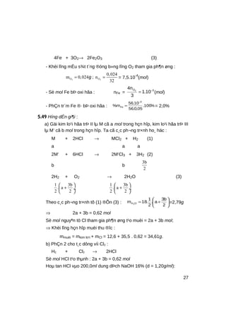 4Fe + 3O2→ 2Fe2O3 (3)
- Khèi lîng mÈu s¾t t¨ng ®óng b»ng lîng O2 tham gia ph¶n øng :
2 2O O
0,024
m 0,024 n
32
= =g ; = 7,5.10-4
(mol)
- Sè mol Fe bÞ oxi hãa : nFe =
3O
10.1
3
n4 2 −
= (mol)
- PhÇn tr¨m Fe ®· bÞ oxi hãa : %100.
05,0.56
10.56
m%
3
Fe
−
= = 2,0%
5.49 Híng dÉn gi¶i :
a) Gäi kim lo¹i hãa trÞ II lµ M cã a mol trong hçn hîp, kim lo¹i hãa trÞ III
lµ M’ cã b mol trong hçn hîp. Ta cã c¸c ph¬ng tr×nh ho¸ häc :
M + 2HCl → MCl2 + H2 (1)
a a a
2M’ + 6HCl → 2M’Cl3 + 3H2 (2)
b b
3b
2
2H2 + O2 → 2H2O (3)
1 3b
. a
2 2
 
+ ÷
 
1 3b
. a
2 2
 
+ ÷
 
Theo c¸c ph¬ng tr×nh tõ (1) ®Õn (3) : 





+=
2
b3
a.
2
1
.18m OH2
=2,79g
⇒ 2a + 3b = 0,62 mol
Sè mol nguyªn tö Cl tham gia ph¶n øng t¹o muèi = 2a + 3b mol;
⇒ Khèi lîng hçn hîp muèi thu ®îc :
mmuèi = mkim lo¹i + mCl = 12,6 + 35,5 . 0,62 = 34,61g.
b) PhÇn 2 cho t¸c dông víi Cl2 :
H2 + Cl2 → 2HCl
Sè mol HCl t¹o thµnh : 2a + 3b = 0,62 mol
Hoµ tan HCl vµo 200,0ml dung dÞch NaOH 16% (d = 1,20g/ml):
27
 