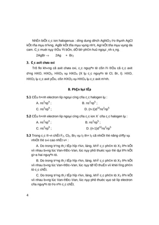 NhËn biÕt c¸c ion halogenua : dïng dung dÞch AgNO3 t¹o thµnh AgCl
kÕt rña mµu tr¾ng, AgBr kÕt tña mµu vµng nh¹t, AgI kÕt tña mµu vµng da
cam. C¸c muèi nµy ®Òu Ýt bÒn, dÔ bÞ ph©n huû ngoµi ¸nh s¸ng.
2AgBr → 2Ag + Br2
3. C¸c axit chøa oxi
Trõ flo kh«ng cã axit chøa oxi, c¸c nguyªn tè cßn l¹i ®Òu cã c¸c axit
d¹ng HXO, HXO2, HXO3 vµ HXO4 (X lµ c¸c nguyªn tè Cl, Br, I). HXO,
HXO2 lµ c¸c axit yÕu, cßn HXO3 vµ HXO4 lµ c¸c axit m¹nh.
B. PhÇn bµi tËp
5.1 CÊu h×nh electron líp ngoµi cïng cña c¸c halogen lµ :
A. ns2
np4
; B. ns2
np5
;
C. ns2
np6
; D. (n-1)d10
ns2
np5
5.2 CÊu h×nh electron líp ngoµi cïng cña c¸c ion X-
cña c¸c halogen lµ :
A. ns2
np4
; B. ns2
np5
;
C. ns2
np6
; D. (n-1)d10
ns2
np5
5.3 Trong c¸c ®¬n chÊt F2, Cl2, Br2 vµ I2 th× I2 cã nhiÖt ®é nãng ch¶y vµ
nhiÖt ®é s«i cao nhÊt v× :
A. Do trong tr¹ng th¸i tËp hîp r¾n, láng, khÝ c¸c ph©n tö X2 liªn kÕt
víi nhau b»ng lùc Van-®Ðc–Van, lùc nµy phô thuéc vµo ®é dµi liªn kÕt
gi÷a hai nguyªn tö.
B. Do trong tr¹ng th¸i tËp hîp r¾n, láng, khÝ c¸c ph©n tö X2 liªn kÕt
víi nhau b»ng lùc Van-®Ðc–Van, lùc nµy tØ lÖ thuËn víi khèi lîng ph©n
tö c¸c chÊt.
C. Do trong tr¹ng th¸i tËp hîp r¾n, láng, khÝ c¸c ph©n tö X2 liªn kÕt
víi nhau b»ng lùc Van-®Ðc–Van, lùc nµy phô thuéc vµo sè líp electron
cña nguyªn tö t¹o nªn c¸c chÊt.
4
 