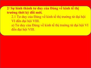 2/ Sự hình thành tư duy của Đảng về kinh tế thị
trường thời kỳ đổi mới.
2.1 Tư duy của Đảng về kinh tế thị trường từ đại hội
VI đến đại hội VIII.
a) Tư duy của Đảng về kinh tế thị trường từ đại hội VI
đến đại hội VIII.
 