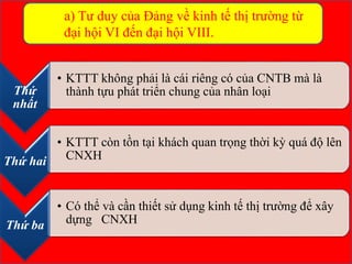 Thứ
nhất
• KTTT không phải là cái riêng có của CNTB mà là
thành tựu phát triển chung của nhân loại
Thứ hai
• KTTT còn tồn tại khách quan trọng thời kỳ quá độ lên
CNXH
Thứ ba
• Có thể và cần thiết sử dụng kinh tế thị trường để xây
dựng CNXH
a) Tư duy của Đảng về kinh tế thị trường từ
đại hội VI đến đại hội VIII.
 