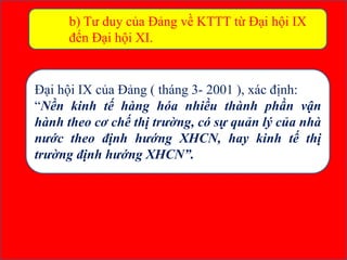 b) Tư duy của Đảng về KTTT từ Đại hội IX
đến Đại hội XI.
Đại hội IX của Đảng ( tháng 3- 2001 ), xác định:
“Nền kinh tế hàng hóa nhiều thành phần vận
hành theo cơ chế thị trường, có sự quản lý của nhà
nước theo định hướng XHCN, hay kinh tế thị
trường định hướng XHCN”.
 