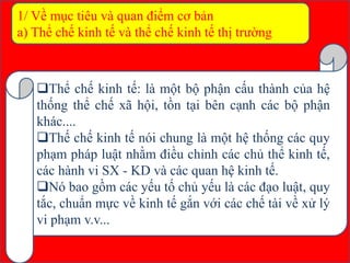 1/ Về mục tiêu và quan điểm cơ bản
a) Thể chế kinh tế và thể chế kinh tế thị trường
Thể chế kinh tế: là một bộ phận cấu thành của hệ
thống thể chế xã hội, tồn tại bên cạnh các bộ phận
khác....
Thế chế kinh tế nói chung là một hệ thống các quy
phạm pháp luật nhằm điều chỉnh các chủ thể kinh tế,
các hành vi SX - KD và các quan hệ kinh tế.
Nó bao gồm các yếu tố chủ yếu là các đạo luật, quy
tắc, chuẩn mực về kinh tế gắn với các chế tài về xử lý
vi phạm v.v...
 