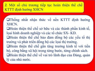 2. Một số chủ trương tiếp tục hoàn thiện thể chế
KTTT định hướng XHCN
Thống nhất nhận thức về nền KTTT định hướng
XHCN.
Hoàn thiện thể chế sở hữu và các thành phần kinh tế,
lọai hình doanh nghiệp và các tổ chức SX- KD.
Hoàn thiện thể chế bảo đảm đồng bộ các yếu tố thị
trường và phát triển đồng bộ các lọai thị trường.
Hoàn thiện thể chế gắn tăng trưởng kinh tế với tiến
bộ, công bằng xã hội trong từng bước, từng chính sách.
Hoàn thiện thể chế về vai trò lãnh đạo của Đảng, quản
lý của nhà nước.
 