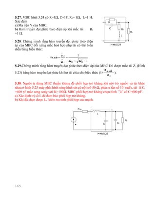 5.27. MBC hình 5.24 có R=1Ω, C=1F, R1= 1Ω, L=1 H.
Xác định                                                                R
a) Ma trận Y của MBC.
b) Hàm truyền đạt phức theo điện áp khi mắc tải Rt                      C               R1
                                                                                                  Rt
=1 Ω.
                                                                                        L

5.28. Chứng minh rằng hàm truyền đạt phức theo điện
áp của MBC đối xứng mắc hoà hợp phụ tải có thể biểu                         H×
                                                                             nh.5.24
diễn bằng biểu thức:
                                  .
                                  U2          1
                          T ( jω) = . =
                                                2
                                    U 1 A11 + A 11 − 1
5.29.Chứng minh rằng hàm truyền đạt phức theo điện áp của MBC khi được mắc tải Z2 (Hình
                                                                   Z ra ngÊ
                                                                          n
5.23) bằng hàm truyền đạt phức khi hở tải chia cho biểu thức (1+              ).
                                                                     Z2

5.30. Người ta dùng MBC thuần kháng để phối hợp trở kháng khi nội trở nguồn và tải khác
nhau.ở hình 5.25 máy phát hình sóng hình sin có nội trở 50 Ω, phát ra tần số 107 rad/s, tải là Ct
=400 pF mắc song song với Rt=100Ω. MBC phối hợp trở kháng chọn hình ”ó” có C=600 pF.
a) Xác định trị số L để đảm bảo phối hợp trở kháng.
b) Khi đã chọn được L, kiểm tra tính phối hợp của mạch.

                                                 R ng

                                                             L

                                                                                             Rt
                                             .                                     Ct
                                             E                   C



                                                             H×
                                                              nh.5.25




165
 