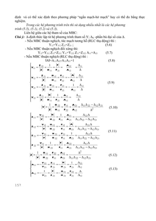 định và có thể xác định theo phương pháp “ngắn mạch-hở mạch” hay có thể đo bẳng thực
nghiệm.
         Trong các hệ phương trình trên thì sử dụng nhiều nhất là các hệ phương
trình (5.5), (5.1), (5.2) và (5.3).
       Liên hệ giữa các hệ tham số của MBC:
Chú ý: ∆-định thức lập từ hệ phương trình tham số Y; ∆ik -phần bù đại số của ∆.
        - Nếu MBC thuận nghịch, tức mạch tương hỗ (RLC thụ động) thì :
                            Y12=Y21; Z12=Z21 ;                    (5.6)
        - Nếu MBC thuận nghịch đối xứng thì:
                   Y12=Y21; Z12=Z21; Y11=Y22; Z11=Z22; A11=A22    (5.7)
       - Nếu MBC thuận nghịch (RLC thụ động) thì :
                         IAI=A11A22-A12A21=1                        (5.8)
                Z 22    1      F      A 22     ∆
         Y11 =       =      =    =            = 11
                 Z     H 11 F 22      A12        ∆
         
         Y = − Z 21 = − H 12 = F12 = −
                                            A    ∆
           12                                  = 21
         
                   Z       H 11 F 22     A12      ∆
                                                                (5.9)
         Y = − Z 21 = H 21 = − F 21 = − 1 = ∆ 12
          21       Z     H 11    F 22     A12      ∆
         
                Z 11    H      1    A         ∆ 22
         Y 22 =      =      =    = 11 =
         
                 Z     H 11 F 22 A12           ∆
                         1 H 22 F11 A 21 ∆ 11∆ 22 − ∆ 12 ∆ 21
                   Y =    =    =    =    =                        (5.10)
                         Z H 11 F 22 A12         ∆2
                Y 22      H      1   A          ∆ 22 ∆
         Z 11 =      =−       =     = 11 =
                 Y      H 22 F11 A 21 ∆11 ∆ 22 − ∆12 ∆ 21
         
         Z = − Y12 = H 12 = − F12 =
                                        A          ∆ 21 ∆
            12                              =
         
                   Y    H 22      F11 A 21 ∆11∆ 22 − ∆12 ∆ 21
                                                                (5.11)
         Z = − Y 21 = − H 21 = F 21 = 1 =         ∆12 ∆
           21
                    Y       H 22 F11 A 21 ∆11 ∆ 22 − ∆12 ∆ 21
         
                Y11     1        F   A          ∆11∆
         Z 22 =      =      =−      = 22 =
         
                 Y     H 22     F11 A 21 ∆11 ∆ 22 − ∆12 ∆ 21
             1 H 11 F 22 A12         ∆2
         Z =  =    =    =    =                                   (5.12)
             Y H 22 F11 A 21 ∆ 11∆ 22 − ∆ 12 ∆ 21
                 Y 22  Z        H     1   ∆
         A11 = −      = 11 = −     =    = 22
                 Y 21 Z 21     H 21 F 21 ∆12
                                                                 (5.13)
                  1     Z      H     F     ∆
         A12 = − Y = Z      = − 11 = 22 =
                   21    21    H 21 F 21 ∆12


157
 