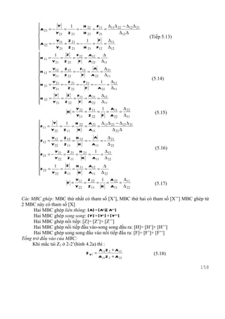          Y     1      H     F   ∆ ∆ − ∆12 ∆ 21
       A 21 = −      =     = − 22 = 11 = 11 22
                Y 21 Z 21     H 21 F 21      ∆12 ∆
                                                          (Tiếp 5.13)
                Y11 Z 21        1    F  ∆11
       A 22 = − Y = Z = − H = F = ∆
                  21    21       21  12  12
               1    Z     F       A       ∆
       H 11 =     =     = 22 = 12 =
              Y 21 Z 22    F      A 22 ∆11
       
       H = Y12 = Z 12 = − F12 =
                                      A     ∆
          12                             = 21
       
              Y11 Z 22        F    A 22 ∆11
                                                           (5.14)
       H = Y 21 = − Z 21 = − F 21 = − 1 = ∆12
        21 Y 21      Z 22       F      A 22 ∆11
       
               Y    Z     F       A     ∆
       H 22 =     =     = 11 = 21 = 12
       
              Y 21 Z 22     F     A 22 ∆11
                            Y 22 Z 11 1 A11 ∆ 22
                      H =       =    = =   =                 (5.15)
                            Y11 Z 22 F A 22 ∆11
               Y     1    H     A     ∆ ∆ − ∆12 ∆ 21
       F11 =       =    = 22 = 21 = 11 22
              Y 22 Z 11    H    A11         ∆ 22 ∆
       
       F = Y12 = Z 12 = H 12 = −
                                    A     ∆
         12                            = − 21
       
              Y 22 Z 11    H      A11    ∆ 22
                                                            (5.16)
       F = − Y 21 = Z 21 = H 21 = 1 = ∆12
        21      Y 22 Z 11    H    A11 ∆ 22
       
               1     Z    H     A      ∆
       F 22 =      =    = 11 = 12 =
       
              Y 22 Z 11    H    A11 ∆ 22
                            Y11 Z 22   1 A 22 ∆11
                      F =       =    =  =    =               (5.17)
                            Y 22 Z 11 H   A11 ∆ 22

Các MBC ghép: MBC thứ nhất có tham số [X’], MBC thứ hai có tham số [X’’] MBC ghép từ
2 MBC này có tham số [X]
      Hai MBC ghép liên thông: [A] = [ A' ].[ A' ' ]
      Hai MBC ghép song song: [ Y ] = [ Y ' ] + [ Y ' ' ]
      Hai MBC ghép nối tiếp: [Z]= [Z’]+ [Z’’]
      Hai MBC ghép nối tiếp đầu vào-song song đầu ra: [H]= [H’]+ [H’’]
      Hai MBC ghép song song đầu vào nối tiếp đầu ra: [F]= [F’]+ [F’’]
Tổng trở đầu vào của MBC:
     Khi mắc tải Z2 ở 2-2’(hình 4.2a) thì :
                                         A11 Z 2 + A12
                                Z V1 =                       (5.18)
                                         A 21 Z 2 + A 22

                                                                                158
 