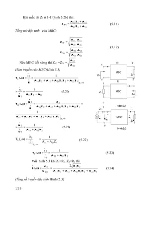 Khi mắc tải Z1 ở 1-1’(hình 5.2b) thì :
                                                          A 22 Z 1 + A 12
                                                Z V1 =                                                      (5.18)
                                                          A 21 Z 1 + A 11
Tổng trở đặc tính của MBC:

                                                           A 11 A 12
                                               Z 1C =
                                                           A 22 A 21
                                                                                                            (5.19)
                                                          A 22 A 12
                                               Z 2C     =
                                                          A 11 A 21
                                                          A12
   Nếu MBC đối xứng thì Z1C =Z2C =                                                                              a)                2
                                                          A 21                        1
Hàm truyền của MBC(Hình 5.3)
          .                                                                                                    MBC
          I2                             1                                     ZV2                                            Z2
T I ( jω) = . =                                                                                                                    2'
                A11 Z 2 + A 12         + A 21 Z 1 Z 2 + A 22 Z 1                      1'
                                                                                                                 b)
            E                                                      Z 1 =0              1
  .
  I2         1
= . =                                           (5.20)                            Z1                           MBC
      A 11 Z 2 + A 12                                                                                                             ZV2
  U1
              .
           U2                        Z2                                                1'
T U ( jω) = . =                                            =
                 A 11 Z 2 + A 12 + A 21 Z 1 Z 2 + A 22 Z 1                                1                     H× 5.2
                                                                                                                 nh           .
            E                                                                     Z1                                          I2
                 1                                                                                     .
                                                                                                       I1
A 11 + A12 Y 2 + A 21 Z 1 + A 22 Z 1 Y 2                                          .                .            MBC
                                                                                                                          .
                                                                                                                          U2
                                               Z 1 =0                             E1
                                                                                               U1
                                                                                                                              Z2
   .
 U2         1                                                                                 1'
= . =                                            (5.21)                                                          H× 5.3
                                                                                                                  nh
      A 11 + A 12 Y 2
  U1
              .
              U2                    1
TU ( jω ) = .              =                                       (5.22)
            E                  A11 + A 21Z1
                   Z2 =∞
                                .
                                I2       1
                   T I ( jω) = . =                                                             (5.23)
                                   A 22 + A 21 Z 2
                               I1
                  Với hình 5.3 khi Z1=R1, Z2=R2 thì
                  ∧             U2                   2 R 1R 2
                  T ( jω) =          =                                                             (5.24)
                               U max   A11 R 2 + A 12 + A 21 R 1 R 2 + A 22 R 1

Hằng số truyền đặc tính Hình (5.3)

159
 