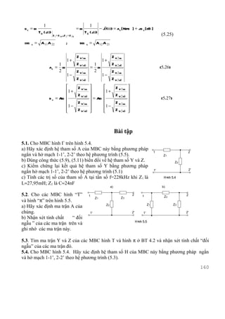1                                          1
 gc = l
      n                                            =l
                                                    n             − jθ(ω) = ac [ Nepe ] + jb c [ dB ]
             T C ( jω)                                  T C ( jω)
                         Z 1 = Z 1C ,Z 2 = Z 2 C                                                                          (5.25)
 chg   c   = A 11 A 22                 ;             shg    c   = A 12 A 21


                                                   Z V1ng                         Z V 2 ng
                                        1+                                 1+
                               1                   Z V1hë            1            Z V 2 hë
                    ac =         l
                                 n                              =      l
                                                                       n                                                  (5.26)
                               2                   Z V1ng            2            Z V 2 ng
                                        1−                                 1−
                                                   Z V1hë                         Z V 2 hë
                                 Z V1ng                                      Z V 2 ng      
                             1 +                                         1 +               
                                 Z V1hë                                      Z V 2 hë      
                    b c = Ag 
                           r                                     = Ag
                                                                     r                                                  (5.27)
                             1 − Z V1ng                                  1 − Z V 2 ng      
                                                                                           
                                 Z V1hë                                      Z V 2 hë      



                                                                                      Bài tập
5.1. Cho MBC hình Γ trên hình 5.4.
a) Hãy xác định hệ tham số A của MBC này bằng phương pháp
                                                                                                                     1                    2
ngắn và hở mạch 1-1’, 2-2’ theo hệ phương trình (5.5).                                                                      Z1
b) Dùng công thức (5.9), (5.11) biến đổi về hệ tham số Y và Z.                                                                      Z2
c) Kiểm chứng lại kết quả hệ tham số Y bằng phương pháp
                                                                                                                     1'                      2'
ngắn hở mạch 1-1’, 2-2’ theo hệ phương trình (5.1)
c) Tính các trị số của tham số A tại tần số f=228kHz khi Z1 là                                                              H× 5.4
                                                                                                                             nh
L≈27,95mH; Z2 là C≈24nF
                                                                                 a)                                        b)

5.2. Cho các MBC hình “T”                                       1                                 2       1                 Z2
                                                                                                                                         2
                                                                     Z1                  Z3
và hình “π” trên hình 5.5.
                                                                            Z2                                  Z1                 Z3
a) Hãy xác định ma trận A của
chúng.                                                          1'                                2'       1'                            2'
b) Nhận xét tính chất      “ đối
                                                                                                       H× 5.5
                                                                                                        nh
ngẫu ” của các ma trận trên và
ghi nhớ các ma trận này.

5.3. Tìm ma trận Y và Z của các MBC hình T và hình π ở BT 4.2 và nhận xét tính chất “đối
ngẫu” của các ma trận đó.
5.4. Cho MBC hình 5.4. Hãy xác định hệ tham số H của MBC này bằng phương pháp ngắn
và hở mạch 1-1’, 2-2’ theo hệ phương trình (5.3).
                                                                                                                                                  160
 