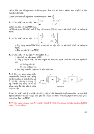 b)Tìm điều kiện để argument của hàm truyền θ(ω) = ± π và tính trị số của hàm truyền khi thoả
mãn điều kiện đó.
                                                     π
C)Tìm điều kiện để argument của hàm truyền θ(ω) =
                                                     2
                                   1 + jω       1 − ω 2 + jω
5.12. Cho MBC với ma trận    [ A] =                         
                                    jω
                                                   1 − ω2  
a) Tìm ma trận [Z] của MBC này.
b) Xây dựng sơ đồ MBC hình T ứng với ma trận [Z] vừa tìm và xác định trị số các thông số
mạch.
                                       1               
                                                        1
                                  1 + jω         −     
                                                       jω
5.13. Cho MBC với ma trận [ Y ] =                      .
                                   1                 1 
                                  − jω          j(ω − )
                                                      ω
                                  
      a) Xây dựng sơ đồ MBC hình π ứng với ma trận trên và xác định trị số các thông số
      mạch.
      b) Tìm ma trận [Z] của MBC.

5.14. Cho MBC với ma trận [Y] trong BT 5.13.
       1. Xác định ma trận A của MBC.
       2. Dùng lý thuyết MBC tìm hàm truyền đạt phức của mạch và vẽ đặc tính biên độ tần số
       khi:
              a) Không mắc tải.
              b) Mắc tải là Zt=jω.
       3. Tìm tổng trở đầu vào của khi mắc tải Zt=jω

5.15. Hãy xây dựng công thức                     a)                      b)
tổng trở đầu vào của MBC trong               n                                  n
hai trường hợp ở hình 5.13a) và                       [A]     Zt         [A]         Zt
5.13b) biết biến áp lý tưởng có
                                        ZV
hệ số biến áp n là tỷ số của số                                     ZV

vòng cuộn thứ cấp trên số vòng                              H×nh 5.13
cuộn sơ cấp.

5.16. Cho MBC hình 5.14 với R=R1=1Ω, L=1H, C=1F. Dùng lý thuyết mạng bốn cực xác định
đặc tính biên độ tần số và đặc tính pha tần số của các hàm truyền đạt phức theo điện áp và
theo dòng điện của MBC.

5.17. Cho mạng bốn cực hình 5.15 với L=10mH, R=20Ω. Tần số của tín hiệu tác động là 2000
rad/s. Tại tần số này :


                                                                                          162
 