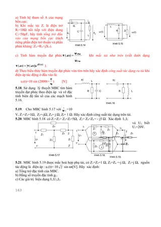 a) Tính hệ tham số A của mạng                      .                        .
bốn cực.                                           I1                       I2

b) Khi mắc tải Zt là điện trở                           R1                                              L
Rt=10Ω nối tiếp với điện dung                .                   C                .
                                                                                           u1(t)              R          Zt
                                                                                  U                                                u2(t)
Ct=50µF, hãy tính tổng trở đầu               U1                                       2
                                                                            L
vào của mạng bốn cực (tách
riêng phần điện trở thuần và phần                                                                           H× 5.15
                                                                                                             nh
                                                         H× 5.14
                                                          nh
phản kháng: ZV=RV+jXV).
                                                             .
                                                         U 2m
c) Tính hàm truyền đạt phức T ( jω) =                        .
                                                                                khi mắc tải như trên (viết dưới dạng
                                                         U1m
                      jθ(ω)
T ( jω) = T ( jω) e  ).
d) Theo biểu thức hàm truyền đạt phức vừa tìm trên hãy xác định công suất tác dụng ra tải khi
điện áp tác động ở đầu vào là:
                        π                    a)                   b)
    u1(t)=10 sin (2000t+ )     [V]                  L
                        4
5.18. Sử dụng lý thuyết MBC tìm hàm
truyền đạt phức theo điện áp và vẽ đặc           R       C            R         L

tính biên độ tần số của các mạch hình
5.16.
                                                                                                   H×
                                                                                                    nh.16
                                        .
5.19. Cho MBC hình 5.17 với U 1 =10
V, Z1=Z3=1Ω, Z2=-jΩ, Z4= j Ω, Zt= 1 Ω. Hãy xác định công suất tác dụng trên tải.
5.20. MBC hình 5.18 có Z1=Z3= Z5=Zt=5Ω, Z2= Z4=Z6 = - j5 Ω. Xác định I1,I2
                                                                                                                                    và U2 biết
                                   Z4                                  I1
                                                                                  Z1                               I2               U1=20V.
                                                                                                   Z3
                                                             1                                Z2                          2
                 1                      Z3   2                                    T           Z1              Z3                   Z5
                         Z1                                       U1
                                                                                                                    Zt        U2
                 U1           Z2              Zt
                                                             1'                               Z5Z 2                       2' 4
                                                                                                                          Z
                  1'                          2'                                      Z4         Z6
                                                                                             π


                              H× 5.17
                               nh                                                  H× 5.18.
                                                                                    nh
                                                                                                        H× 5.19.
                                                                                                         nh

5.21. MBC hình 5.19 được mắc hoà hợp phụ tải, có Z1=Z5=1 Ω, Z2=Z4 =-j Ω, Z3=j Ω, nguồn
tác động là điện áp : u1(t)= 10 2 sin ωt[V]. Hãy xác định:
a) Tổng trở đặc tính của MBC.
b) Hằng số truyền đặc tính gC.
c) Các giá trị hiệu dụng I1,U2,I2.


163
 