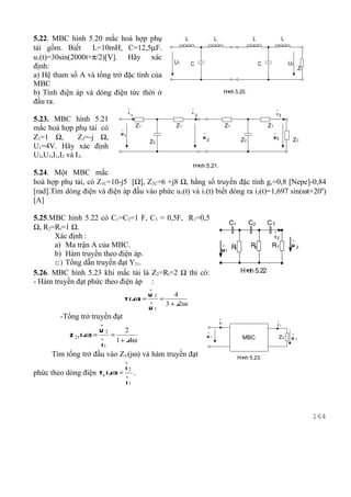 5.22. MBC hình 5.20 mắc hoà hợp phụ                       L                 L                      L                     L
tải gồm. Biết     L=10mH, C=12,5µF.
u1(t)=30sin(2000t+π/2)[V]. Hãy xác
                                                     U1       C                                        C                     U2
định:                                                                                                                              Zt
a) Hệ tham số A và tổng trở đặc tính của
MBC
b) Tính điện áp và dòng điện tức thời ở                                              H× 5.20.
                                                                                      nh
đầu ra.
                                      .                       .                                                     .
                                      I1                      I2                                                    I3
5.23. MBC hình 5.21
mắc hoà hợp phụ tải có                     Z1        Z1                              Z1                    Z1
                              .
                                                                   .                                            .
Z1=1 Ω,         Z2=-j Ω,
                              U1
                                                                   U2                                           U3
                                                Z2                                           Z2                               ZC
U1=4V. Hãy xác định
U2,U3,I1,I2 và I3.
                                                              H× 5.21.
                                                               nh
5.24. Một MBC mắc
hoà hợp phụ tải, có Z1C=10-j5 [Ω], Z2C=6 +j8 Ω, hằng số truyền đặc tính gc=0,8 [Nepe]-0,84
[rad].Tìm dòng điện và điện áp đầu vào phức u1(t) và i1(t) biết dòng ra i2(t)=1,697 sin(ωt+200)
[A]

5.25.MBC hình 5.22 có C1=C2=1 F, C3 = 0,5F, R1=0,5
                                                                                      C1          C2       C3
Ω, R2=Rt=1 Ω.                                                                                                   .
      Xác định :                                                                                                I2            .
      a) Ma trận A của MBC.                                                         .             R2        Rt
                                                                                    U1 R1
                                                                                                                              U2
      b) Hàm truyền theo điện áp.
      c) Tổng dẫn truyền đạt Y21.
5.26. MBC hình 5.23 khi mắc tải là Z2=Rt=2 Ω thì có:                                         H× 5.22
                                                                                              nh
- Hàm truyền đạt phức theo điện áp :
                                   .
                                           U2      4
                                  T ( jω) = . =
                                                3 + j2ω
                                            U1
         -Tổng trở truyền đạt                                                   .                                   .
                       .                                                        I1                                  I2
                         U2     2
            Z 21 ( jω) = . =
                                                                       .                                                      .
                                                                       U1                    MBC                        Z2
                             1 + j4ω                                                                                          U2
                         I1
      Tìm tổng trở đầu vào ZV(jω) và hàm truyền đạt                                         H× 5.23.
                                                                                             nh
                                  .
                                  I2
phức theo dòng điện T I ( jω) = . .
                                  I1



                                                                                                                                        164
 