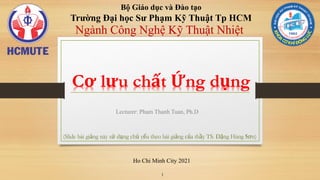 Bộ Giáo dục và Đào tạo
Trường Đại học Sư Phạm Kỹ Thuật Tp HCM
Lecturer: Pham Thanh Tuan, Ph.D
1
Ngành Công Nghệ Kỹ Thuật Nhiệt
Cơ lưu chất Ứng dụng
Ho Chi Minh City 2021
1
(Slide bài giảng này sư
̉ dụng chủ ye'u theo bài giảng của tha(y TS. Đặng Hùng Sơn)
 