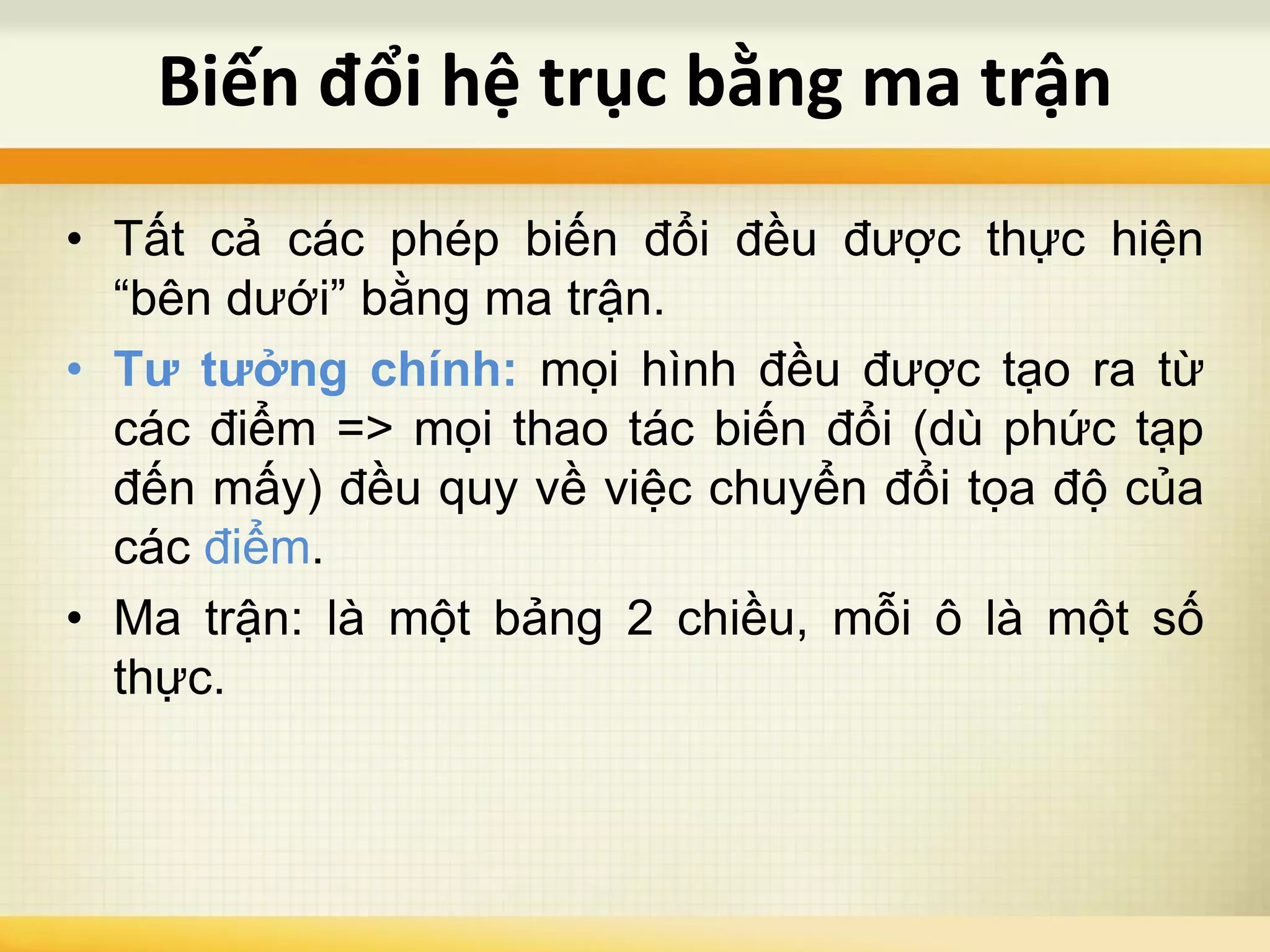 • Tất cả các phép biến đổi đều được thực hiện
“bên dưới” bằng ma trận.
• Tư tưởng chính: mọi hình đều được tạo ra từ
các điểm => mọi thao tác biến đổi (dù phức tạp
đến mấy) đều quy về việc chuyển đổi tọa độ của
các điểm.
• Ma trận: là một bảng 2 chiều, mỗi ô là một số
thực.
Biến đổi hệ trục bằng ma trận
 