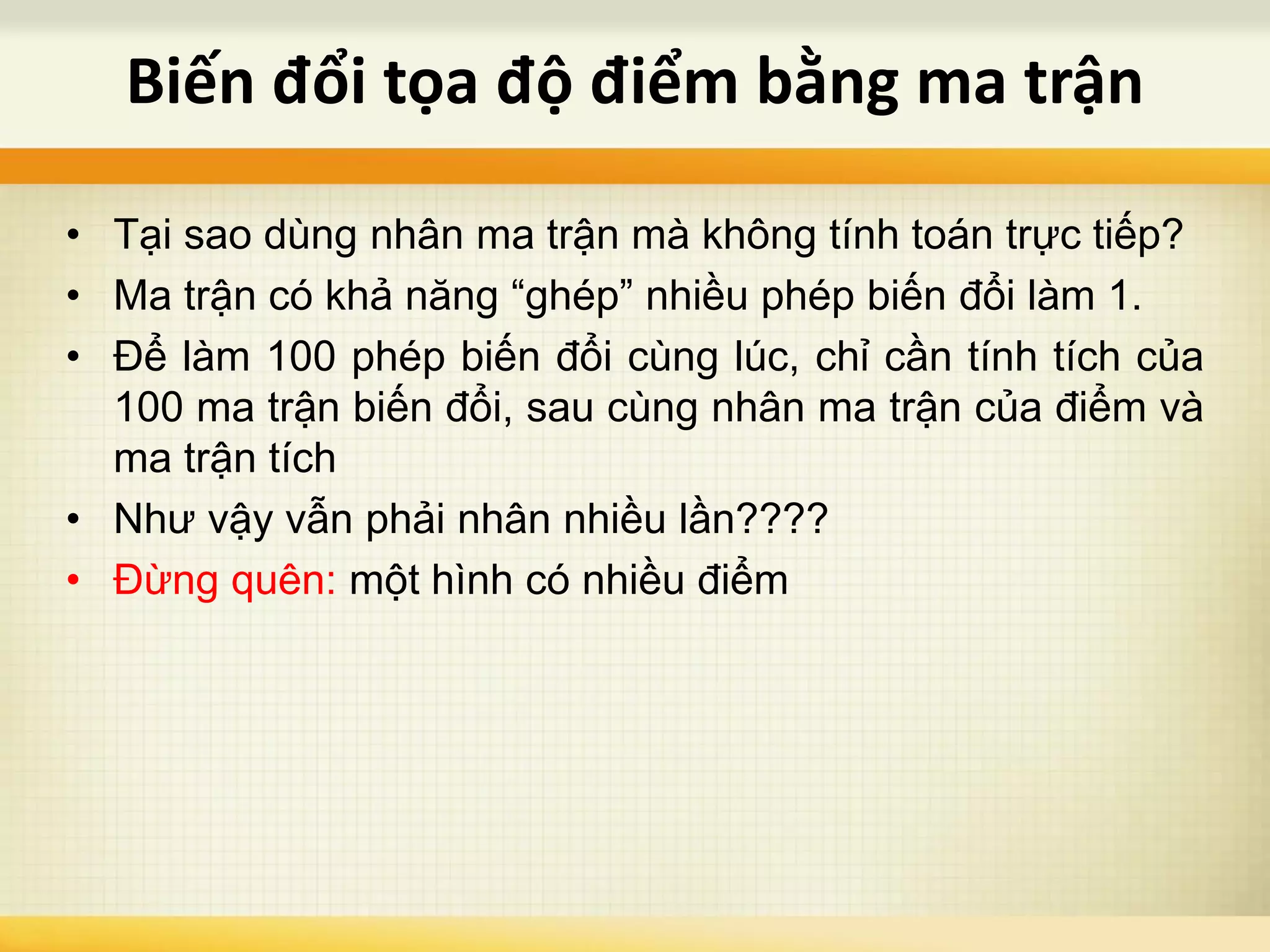 • Tại sao dùng nhân ma trận mà không tính toán trực tiếp?
• Ma trận có khả năng “ghép” nhiều phép biến đổi làm 1.
• Để làm 100 phép biến đổi cùng lúc, chỉ cần tính tích của
100 ma trận biến đổi, sau cùng nhân ma trận của điểm và
ma trận tích
• Như vậy vẫn phải nhân nhiều lần????
• Đừng quên: một hình có nhiều điểm
Biến đổi tọa độ điểm bằng ma trận
 