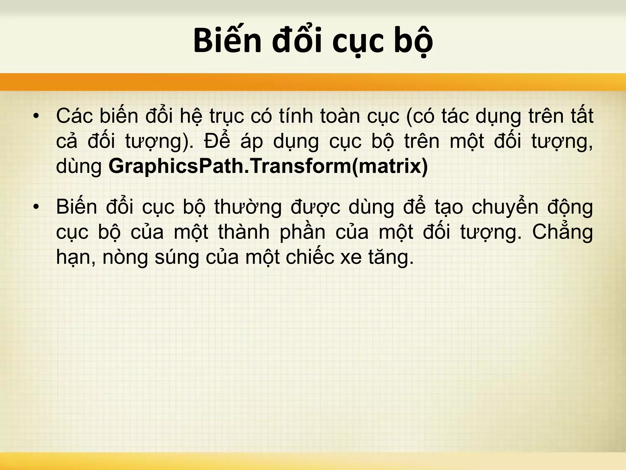 • Các biến đổi hệ trục có tính toàn cục (có tác dụng trên tất
cả đối tượng). Để áp dụng cục bộ trên một đối tượng,
dùng GraphicsPath.Transform(matrix)
• Biến đổi cục bộ thường được dùng để tạo chuyển động
cục bộ của một thành phần của một đối tượng. Chẳng
hạn, nòng súng của một chiếc xe tăng.
Biến đổi cục bộ
 