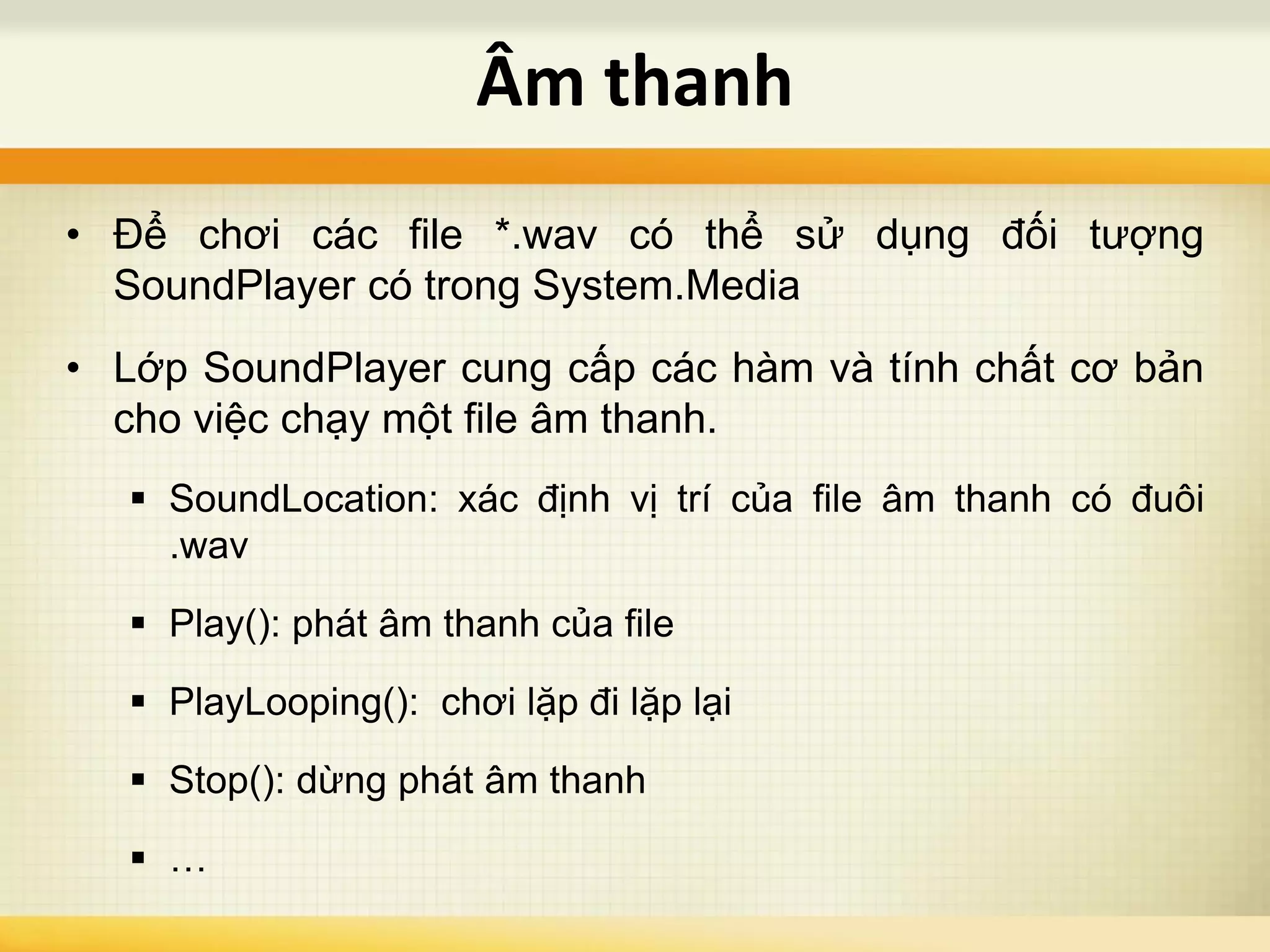 • Để chơi các file *.wav có thể sử dụng đối tượng
SoundPlayer có trong System.Media
• Lớp SoundPlayer cung cấp các hàm và tính chất cơ bản
cho việc chạy một file âm thanh.
 SoundLocation: xác định vị trí của file âm thanh có đuôi
.wav
 Play(): phát âm thanh của file
 PlayLooping(): chơi lặp đi lặp lại
 Stop(): dừng phát âm thanh
 …
Âm thanh
 