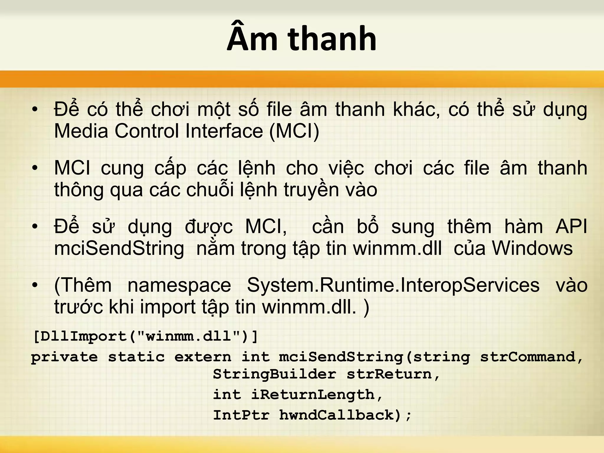• Để có thể chơi một số file âm thanh khác, có thể sử dụng
Media Control Interface (MCI)
• MCI cung cấp các lệnh cho việc chơi các file âm thanh
thông qua các chuỗi lệnh truyền vào
• Để sử dụng được MCI, cần bổ sung thêm hàm API
mciSendString nằm trong tập tin winmm.dll của Windows
• (Thêm namespace System.Runtime.InteropServices vào
trước khi import tập tin winmm.dll. )
[DllImport("winmm.dll")]
private static extern int mciSendString(string strCommand,
StringBuilder strReturn,
int iReturnLength,
IntPtr hwndCallback);
Âm thanh
 