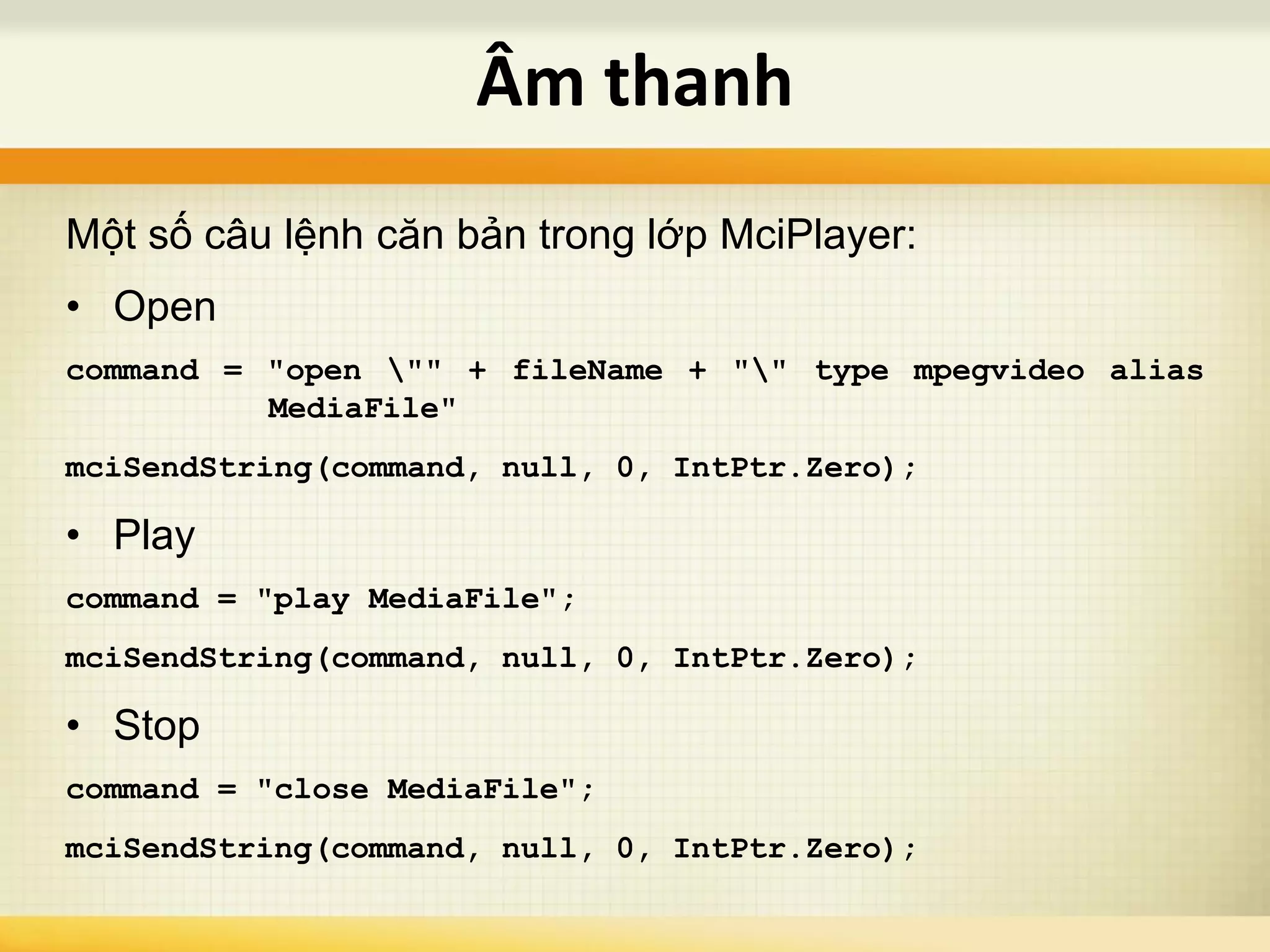 Một số câu lệnh căn bản trong lớp MciPlayer:
• Open
command = "open "" + fileName + "" type mpegvideo alias
MediaFile"
mciSendString(command, null, 0, IntPtr.Zero);
• Play
command = "play MediaFile";
mciSendString(command, null, 0, IntPtr.Zero);
• Stop
command = "close MediaFile";
mciSendString(command, null, 0, IntPtr.Zero);
Âm thanh
 