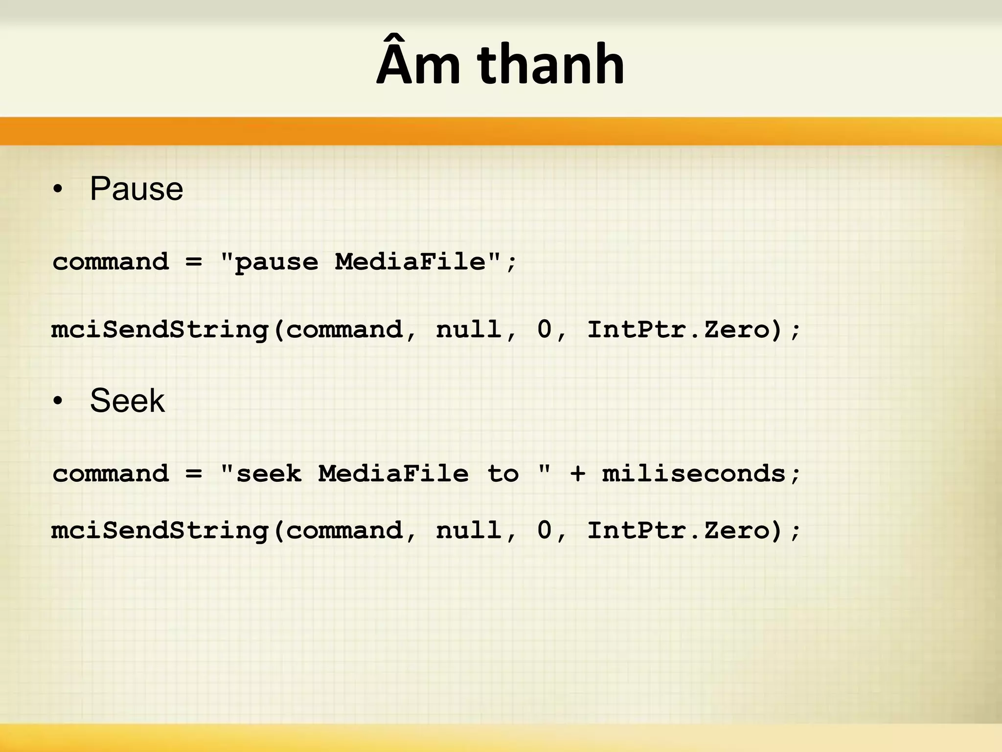 • Pause
command = "pause MediaFile";
mciSendString(command, null, 0, IntPtr.Zero);
• Seek
command = "seek MediaFile to " + miliseconds;
mciSendString(command, null, 0, IntPtr.Zero);
Âm thanh
 