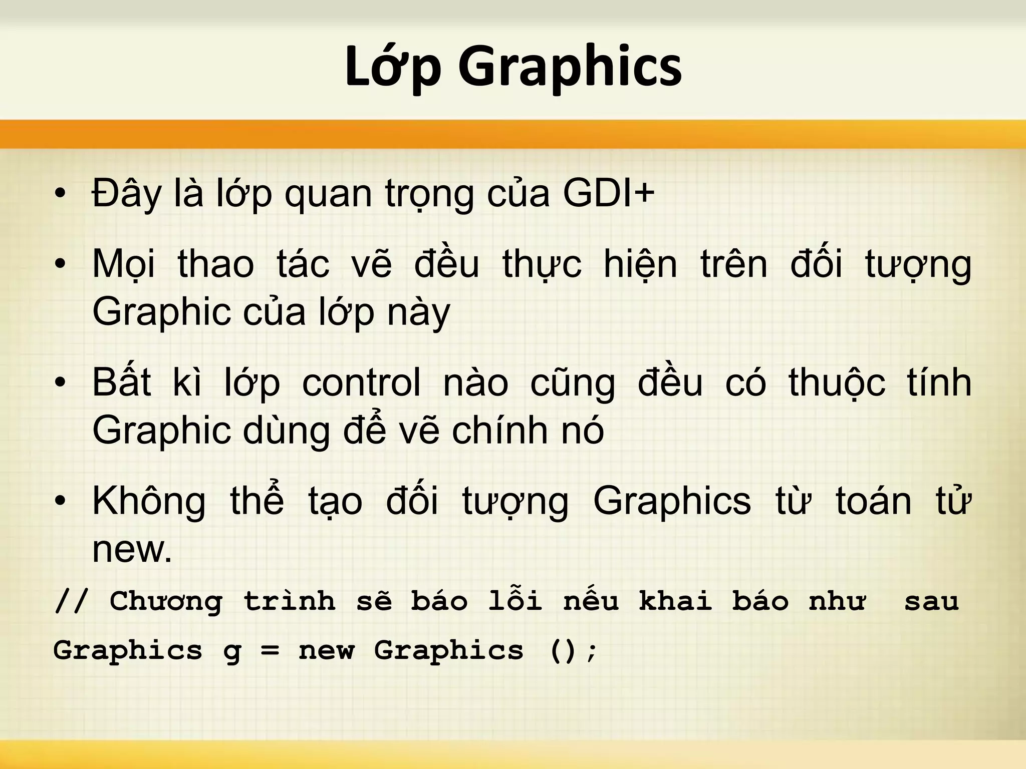 • Đây là lớp quan trọng của GDI+
• Mọi thao tác vẽ đều thực hiện trên đối tượng
Graphic của lớp này
• Bất kì lớp control nào cũng đều có thuộc tính
Graphic dùng để vẽ chính nó
• Không thể tạo đối tượng Graphics từ toán tử
new.
// Chương trình sẽ báo lỗi nếu khai báo như sau
Graphics g = new Graphics ();
Lớp Graphics
 