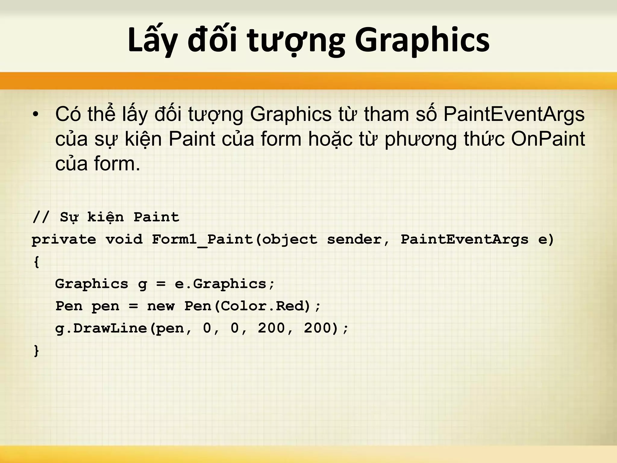 • Có thể lấy đối tượng Graphics từ tham số PaintEventArgs
của sự kiện Paint của form hoặc từ phương thức OnPaint
của form.
// Sự kiện Paint
private void Form1_Paint(object sender, PaintEventArgs e)
{
Graphics g = e.Graphics;
Pen pen = new Pen(Color.Red);
g.DrawLine(pen, 0, 0, 200, 200);
}
Lấy đối tượng Graphics
 