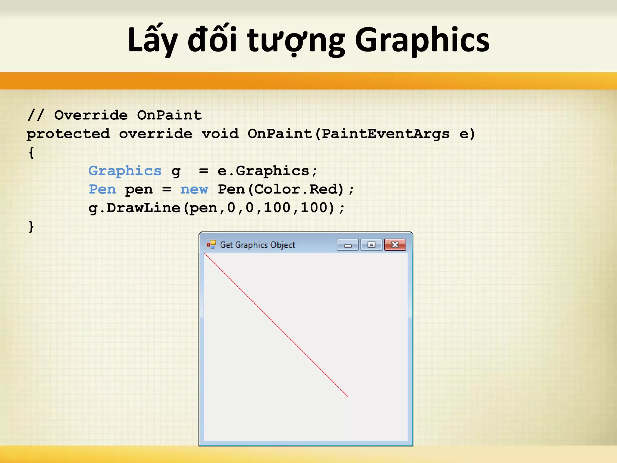 Lấy đối tượng Graphics
// Override OnPaint
protected override void OnPaint(PaintEventArgs e)
{
Graphics g = e.Graphics;
Pen pen = new Pen(Color.Red);
g.DrawLine(pen,0,0,100,100);
}
 