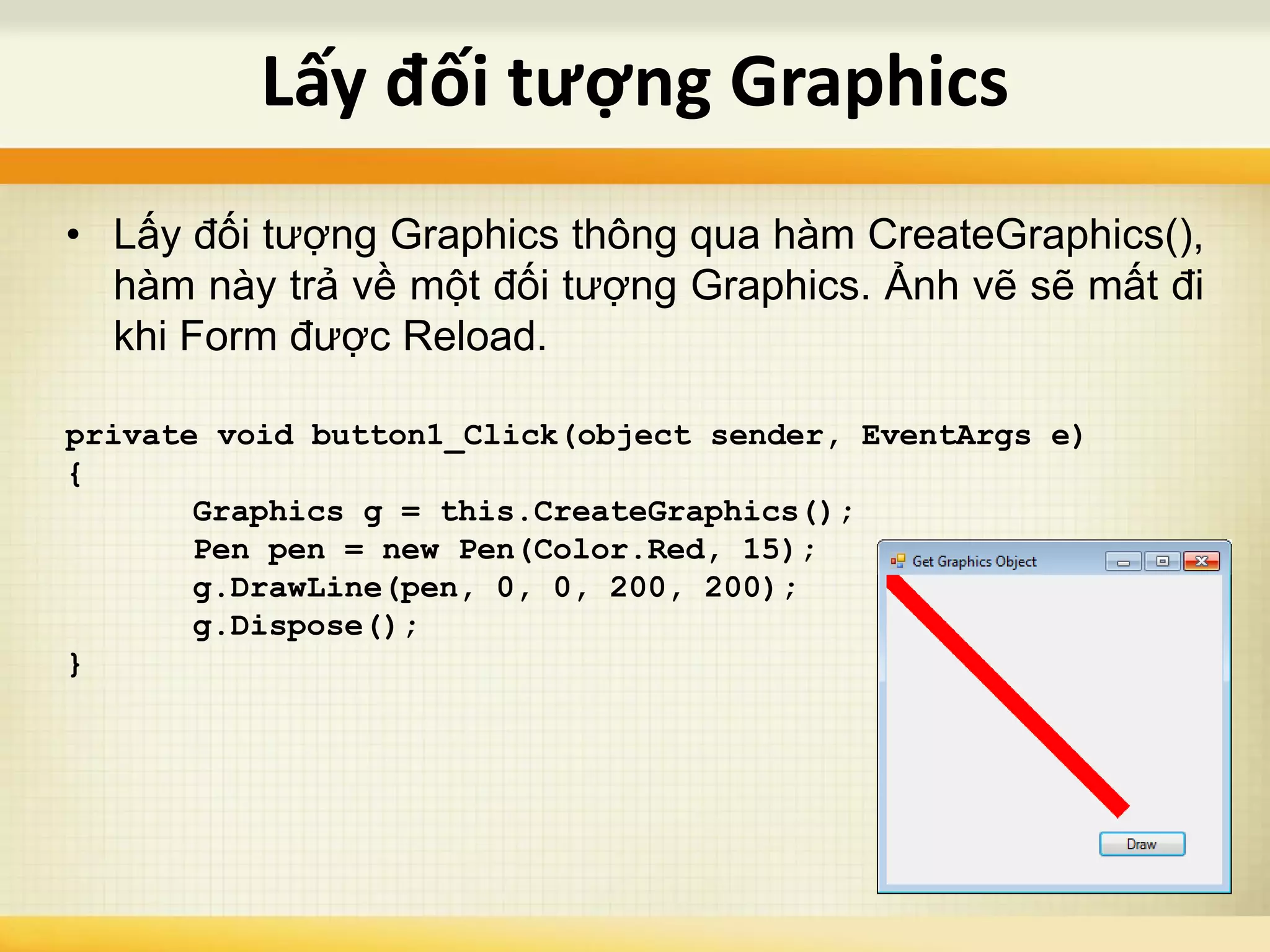 • Lấy đối tượng Graphics thông qua hàm CreateGraphics(),
hàm này trả về một đối tượng Graphics. Ảnh vẽ sẽ mất đi
khi Form được Reload.
private void button1_Click(object sender, EventArgs e)
{
Graphics g = this.CreateGraphics();
Pen pen = new Pen(Color.Red, 15);
g.DrawLine(pen, 0, 0, 200, 200);
g.Dispose();
}
Lấy đối tượng Graphics
 