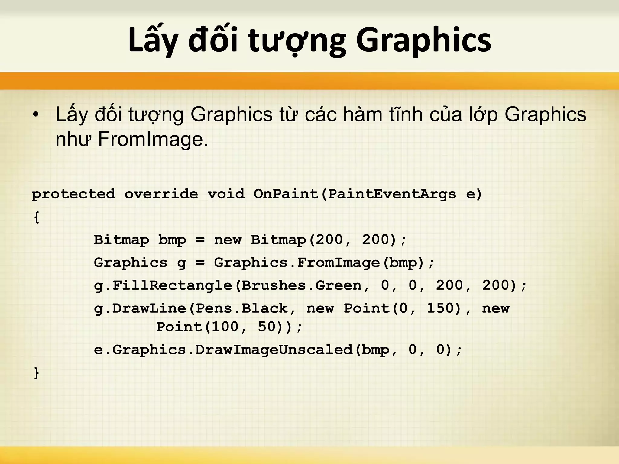 • Lấy đối tượng Graphics từ các hàm tĩnh của lớp Graphics
như FromImage.
protected override void OnPaint(PaintEventArgs e)
{
Bitmap bmp = new Bitmap(200, 200);
Graphics g = Graphics.FromImage(bmp);
g.FillRectangle(Brushes.Green, 0, 0, 200, 200);
g.DrawLine(Pens.Black, new Point(0, 150), new
Point(100, 50));
e.Graphics.DrawImageUnscaled(bmp, 0, 0);
}
Lấy đối tượng Graphics
 