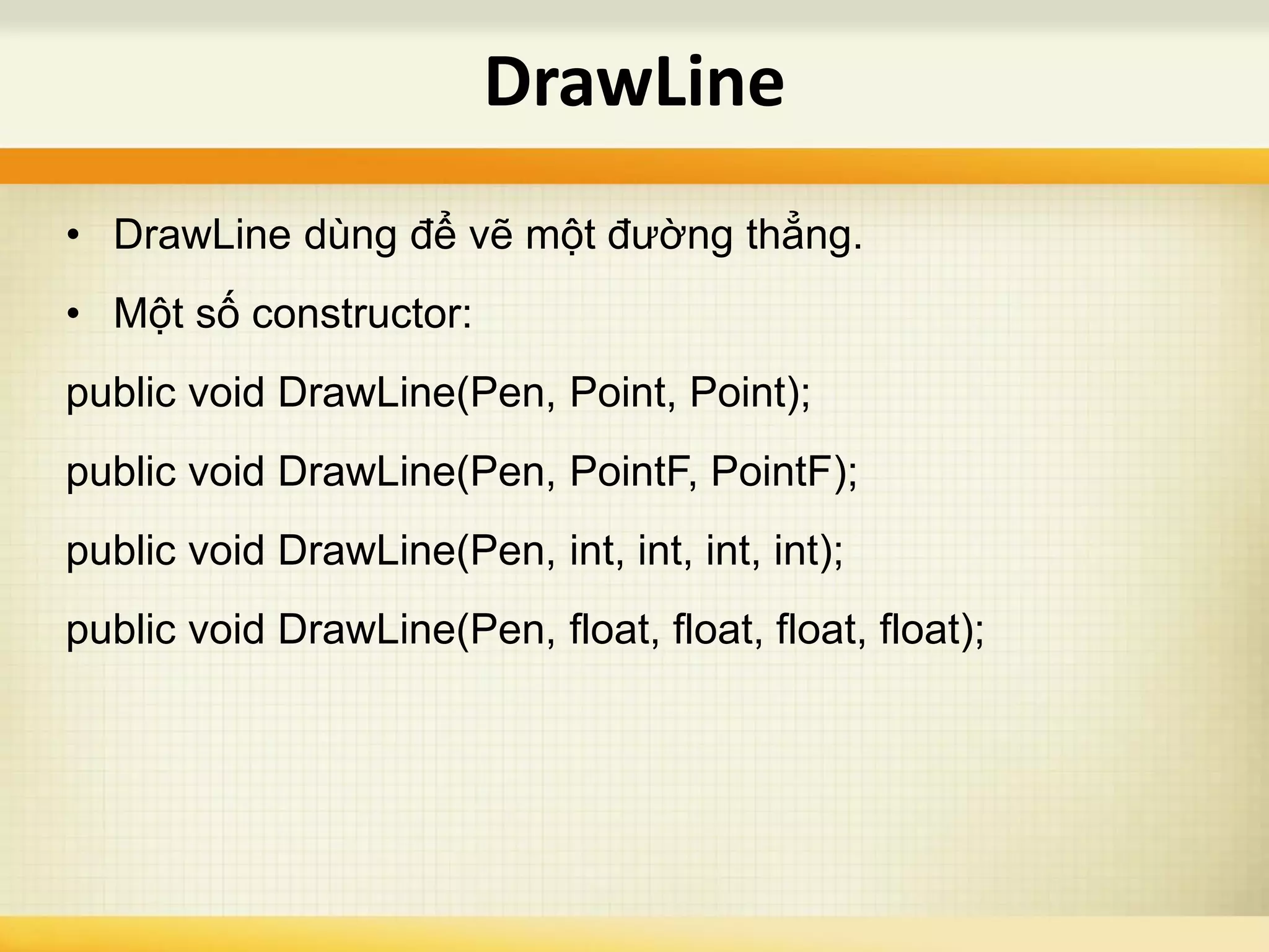 • DrawLine dùng để vẽ một đường thẳng.
• Một số constructor:
public void DrawLine(Pen, Point, Point);
public void DrawLine(Pen, PointF, PointF);
public void DrawLine(Pen, int, int, int, int);
public void DrawLine(Pen, float, float, float, float);
DrawLine
 